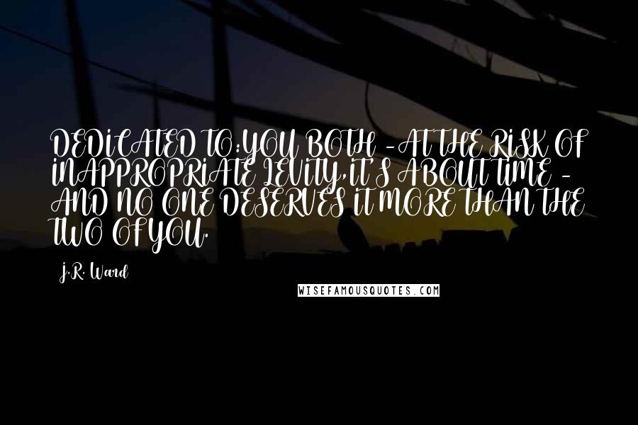 J.R. Ward Quotes: DEDICATED TO:YOU BOTH -AT THE RISK OF INAPPROPRIATE LEVITY,IT'S ABOUT TIME - AND NO ONE DESERVES IT MORE THAN THE TWO OF YOU.