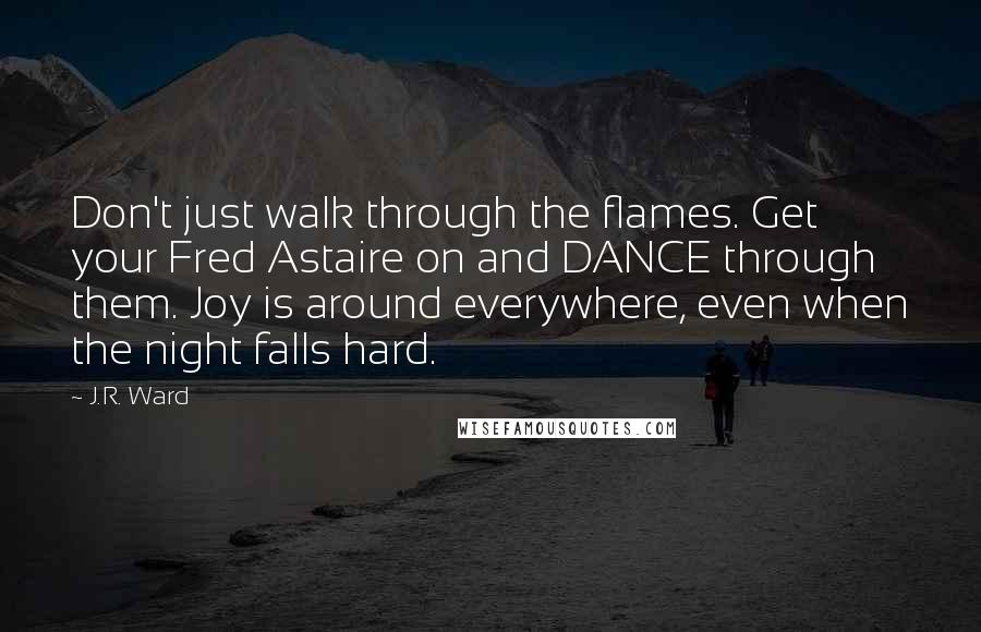 J.R. Ward Quotes: Don't just walk through the flames. Get your Fred Astaire on and DANCE through them. Joy is around everywhere, even when the night falls hard.