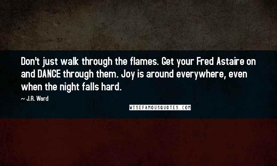 J.R. Ward Quotes: Don't just walk through the flames. Get your Fred Astaire on and DANCE through them. Joy is around everywhere, even when the night falls hard.