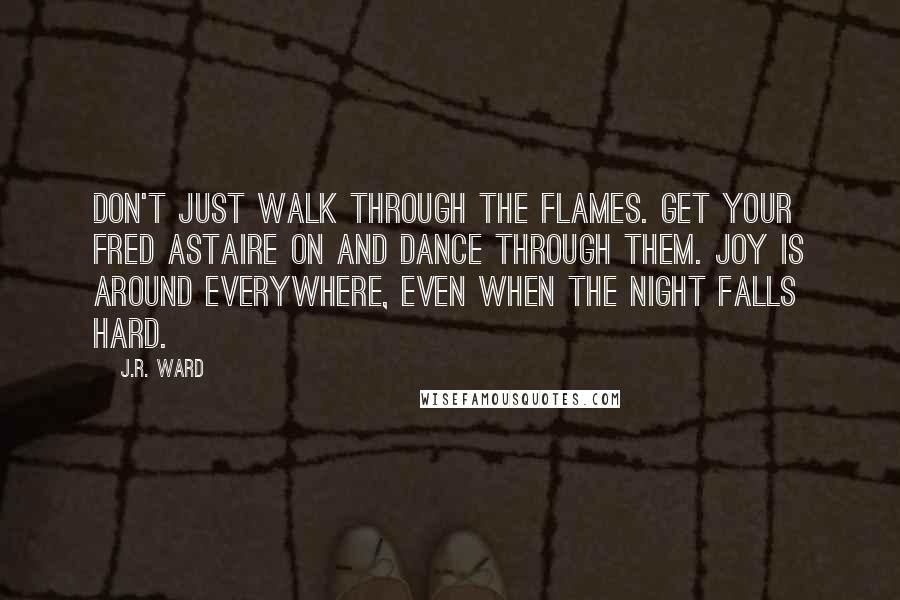 J.R. Ward Quotes: Don't just walk through the flames. Get your Fred Astaire on and DANCE through them. Joy is around everywhere, even when the night falls hard.