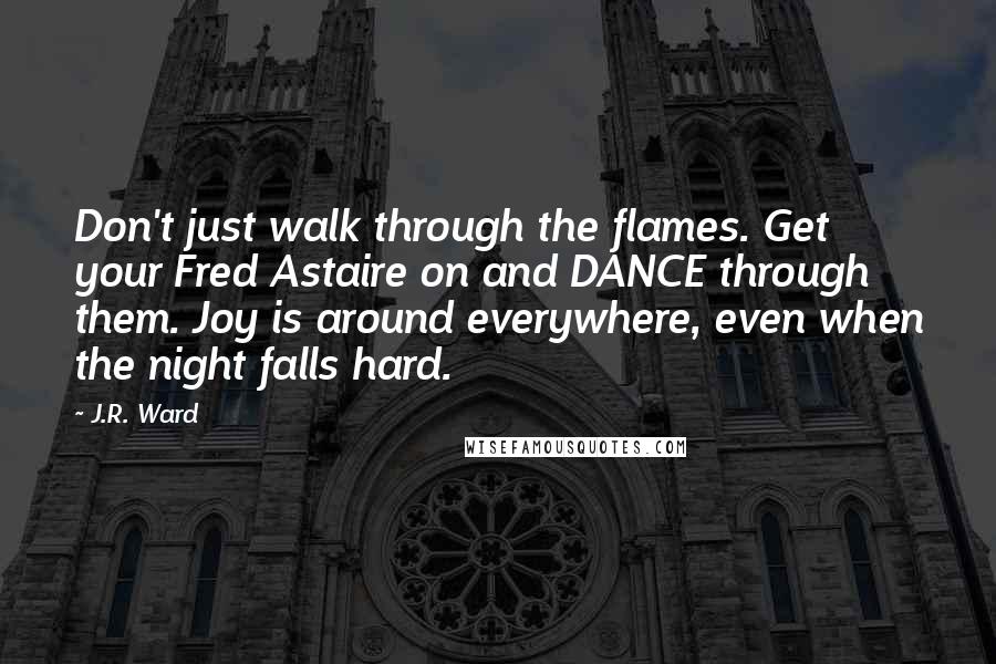 J.R. Ward Quotes: Don't just walk through the flames. Get your Fred Astaire on and DANCE through them. Joy is around everywhere, even when the night falls hard.