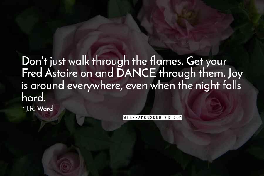 J.R. Ward Quotes: Don't just walk through the flames. Get your Fred Astaire on and DANCE through them. Joy is around everywhere, even when the night falls hard.