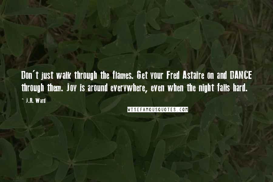 J.R. Ward Quotes: Don't just walk through the flames. Get your Fred Astaire on and DANCE through them. Joy is around everywhere, even when the night falls hard.