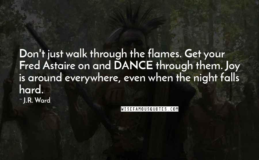 J.R. Ward Quotes: Don't just walk through the flames. Get your Fred Astaire on and DANCE through them. Joy is around everywhere, even when the night falls hard.