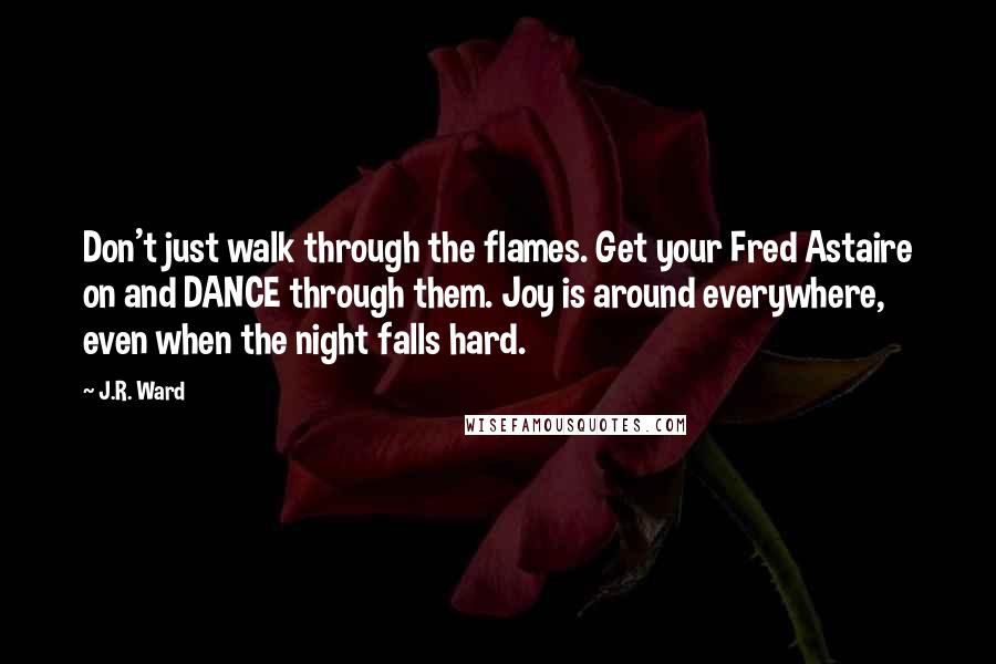 J.R. Ward Quotes: Don't just walk through the flames. Get your Fred Astaire on and DANCE through them. Joy is around everywhere, even when the night falls hard.