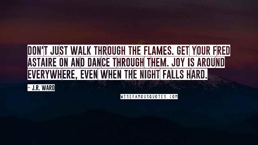 J.R. Ward Quotes: Don't just walk through the flames. Get your Fred Astaire on and DANCE through them. Joy is around everywhere, even when the night falls hard.