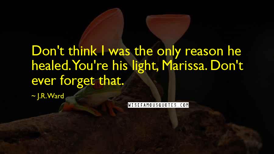 J.R. Ward Quotes: Don't think I was the only reason he healed. You're his light, Marissa. Don't ever forget that.
