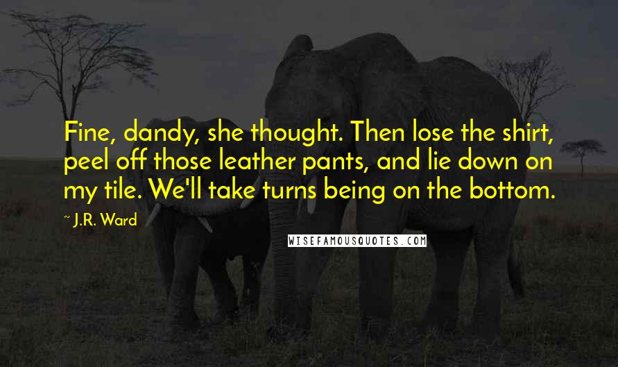 J.R. Ward Quotes: Fine, dandy, she thought. Then lose the shirt, peel off those leather pants, and lie down on my tile. We'll take turns being on the bottom.