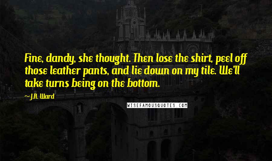 J.R. Ward Quotes: Fine, dandy, she thought. Then lose the shirt, peel off those leather pants, and lie down on my tile. We'll take turns being on the bottom.