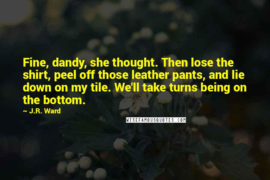 J.R. Ward Quotes: Fine, dandy, she thought. Then lose the shirt, peel off those leather pants, and lie down on my tile. We'll take turns being on the bottom.