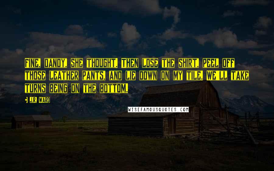 J.R. Ward Quotes: Fine, dandy, she thought. Then lose the shirt, peel off those leather pants, and lie down on my tile. We'll take turns being on the bottom.