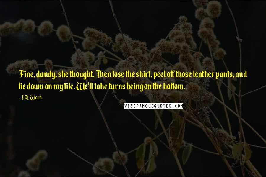 J.R. Ward Quotes: Fine, dandy, she thought. Then lose the shirt, peel off those leather pants, and lie down on my tile. We'll take turns being on the bottom.