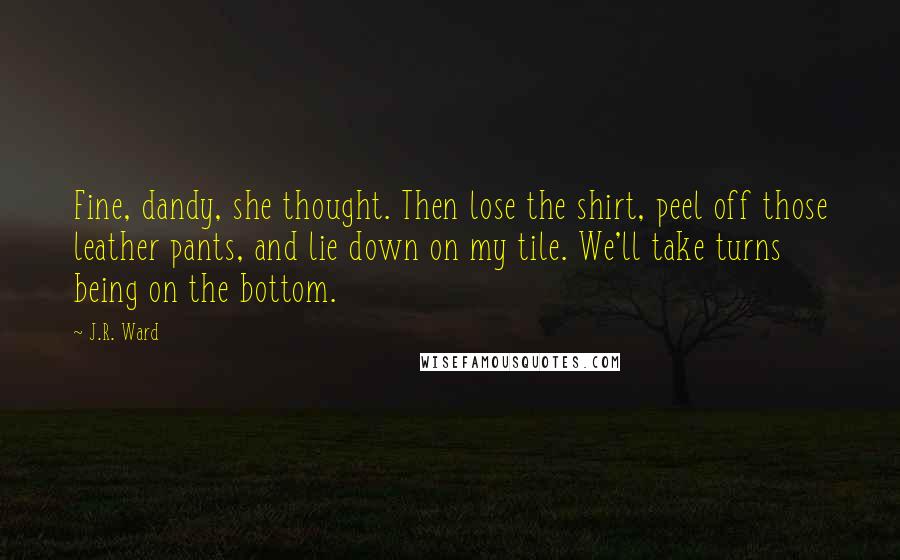 J.R. Ward Quotes: Fine, dandy, she thought. Then lose the shirt, peel off those leather pants, and lie down on my tile. We'll take turns being on the bottom.