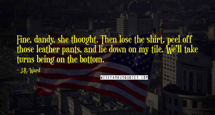 J.R. Ward Quotes: Fine, dandy, she thought. Then lose the shirt, peel off those leather pants, and lie down on my tile. We'll take turns being on the bottom.