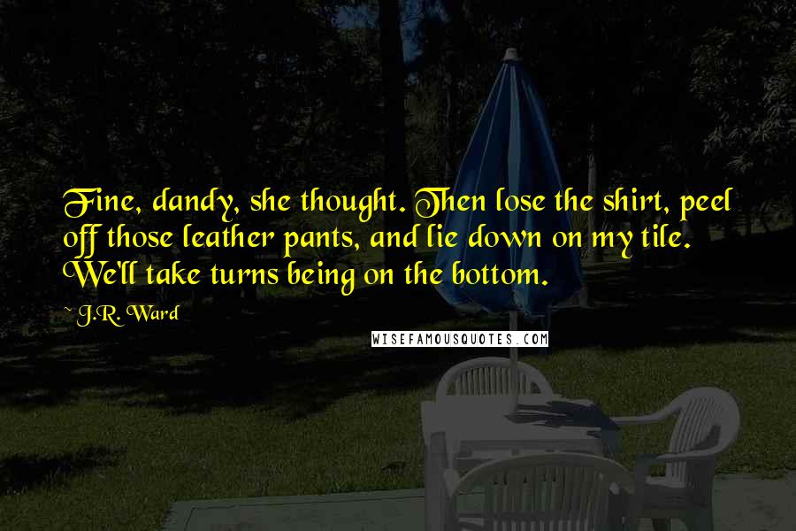 J.R. Ward Quotes: Fine, dandy, she thought. Then lose the shirt, peel off those leather pants, and lie down on my tile. We'll take turns being on the bottom.