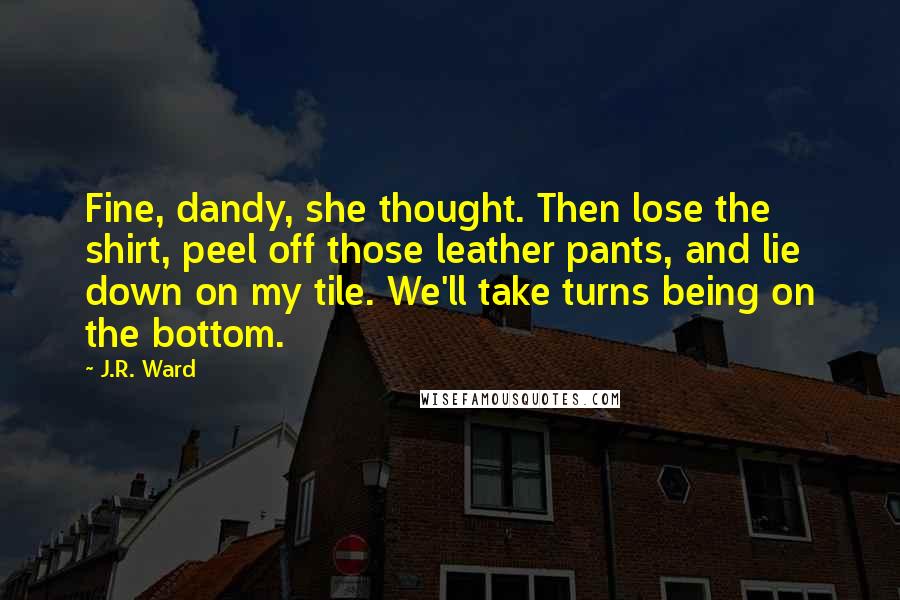 J.R. Ward Quotes: Fine, dandy, she thought. Then lose the shirt, peel off those leather pants, and lie down on my tile. We'll take turns being on the bottom.