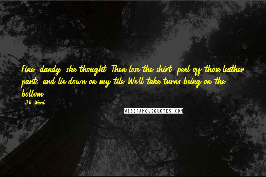 J.R. Ward Quotes: Fine, dandy, she thought. Then lose the shirt, peel off those leather pants, and lie down on my tile. We'll take turns being on the bottom.