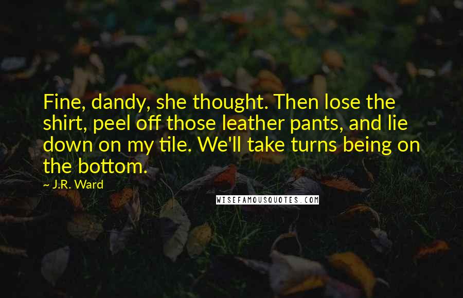 J.R. Ward Quotes: Fine, dandy, she thought. Then lose the shirt, peel off those leather pants, and lie down on my tile. We'll take turns being on the bottom.