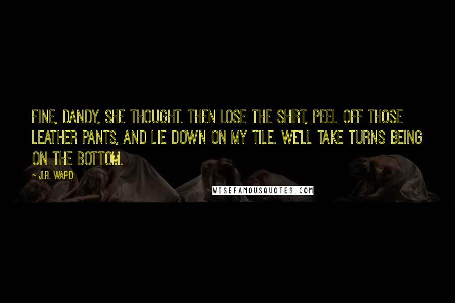 J.R. Ward Quotes: Fine, dandy, she thought. Then lose the shirt, peel off those leather pants, and lie down on my tile. We'll take turns being on the bottom.