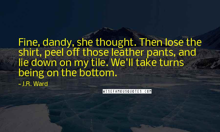 J.R. Ward Quotes: Fine, dandy, she thought. Then lose the shirt, peel off those leather pants, and lie down on my tile. We'll take turns being on the bottom.