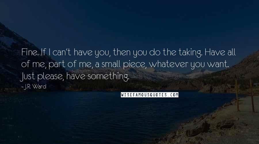 J.R. Ward Quotes: Fine. If I can't have you, then you do the taking. Have all of me, part of me, a small piece, whatever you want. Just please, have something.