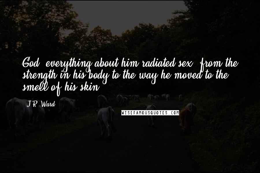 J.R. Ward Quotes: God, everything about him radiated sex, from the strength in his body to the way he moved to the smell of his skin.