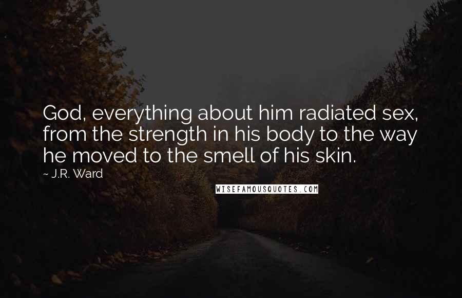 J.R. Ward Quotes: God, everything about him radiated sex, from the strength in his body to the way he moved to the smell of his skin.