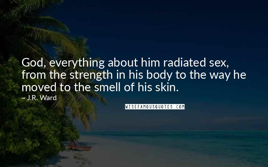 J.R. Ward Quotes: God, everything about him radiated sex, from the strength in his body to the way he moved to the smell of his skin.