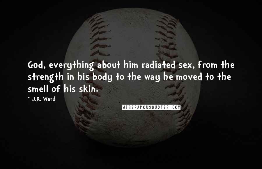 J.R. Ward Quotes: God, everything about him radiated sex, from the strength in his body to the way he moved to the smell of his skin.