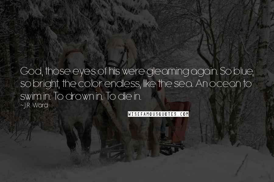 J.R. Ward Quotes: God, those eyes of his were gleaming again. So blue, so bright, the color endless, like the sea. An ocean to swim in. To drown in. To die in.