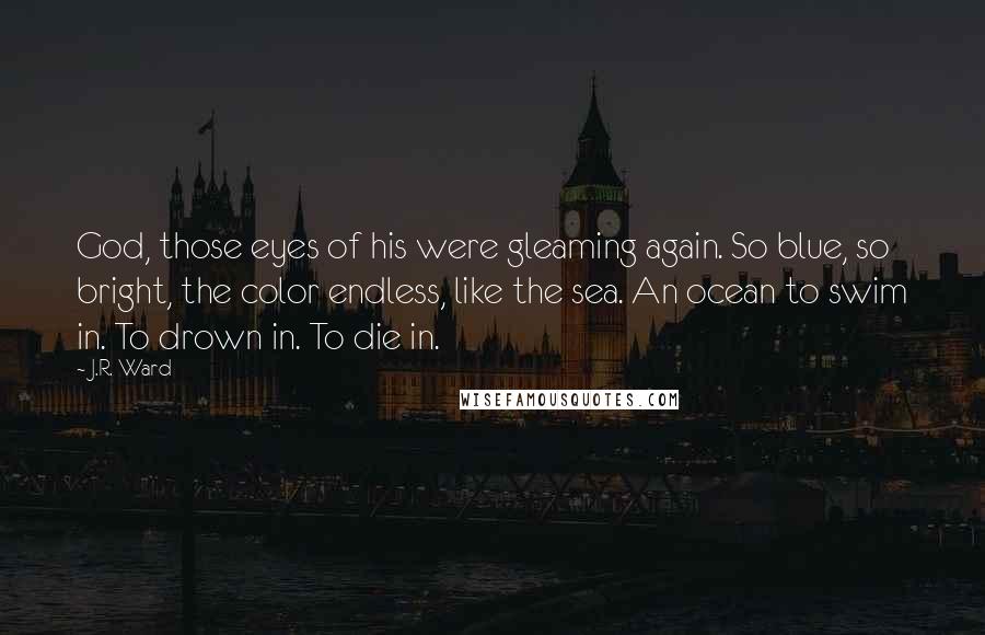 J.R. Ward Quotes: God, those eyes of his were gleaming again. So blue, so bright, the color endless, like the sea. An ocean to swim in. To drown in. To die in.