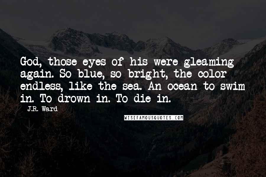 J.R. Ward Quotes: God, those eyes of his were gleaming again. So blue, so bright, the color endless, like the sea. An ocean to swim in. To drown in. To die in.