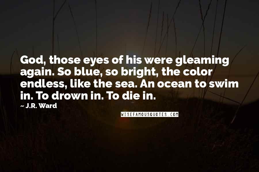 J.R. Ward Quotes: God, those eyes of his were gleaming again. So blue, so bright, the color endless, like the sea. An ocean to swim in. To drown in. To die in.