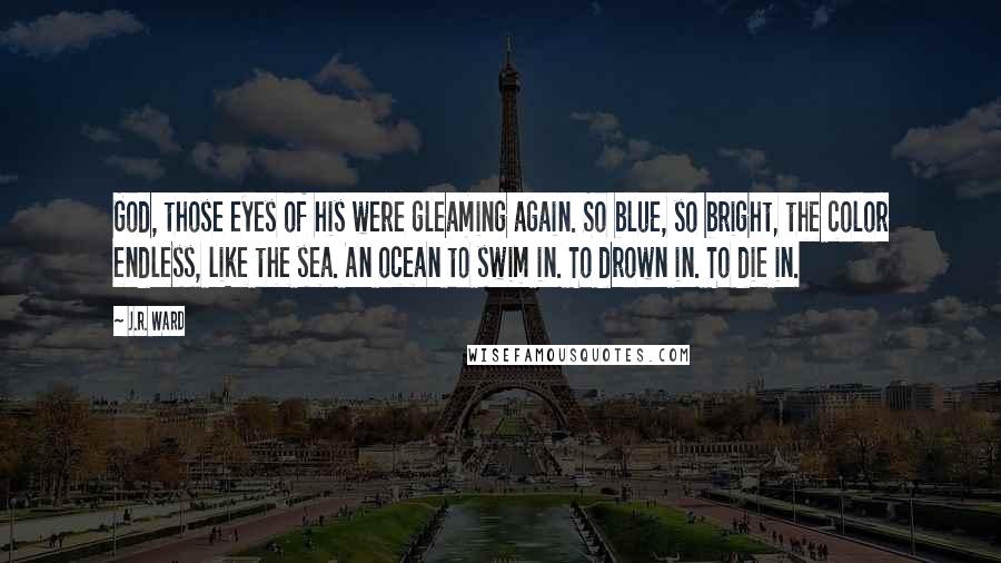 J.R. Ward Quotes: God, those eyes of his were gleaming again. So blue, so bright, the color endless, like the sea. An ocean to swim in. To drown in. To die in.