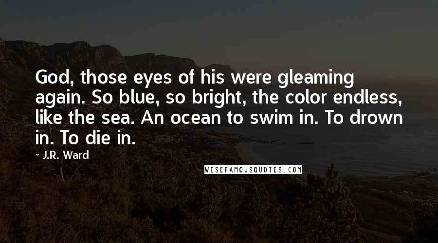 J.R. Ward Quotes: God, those eyes of his were gleaming again. So blue, so bright, the color endless, like the sea. An ocean to swim in. To drown in. To die in.