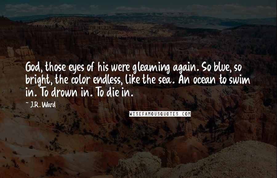 J.R. Ward Quotes: God, those eyes of his were gleaming again. So blue, so bright, the color endless, like the sea. An ocean to swim in. To drown in. To die in.