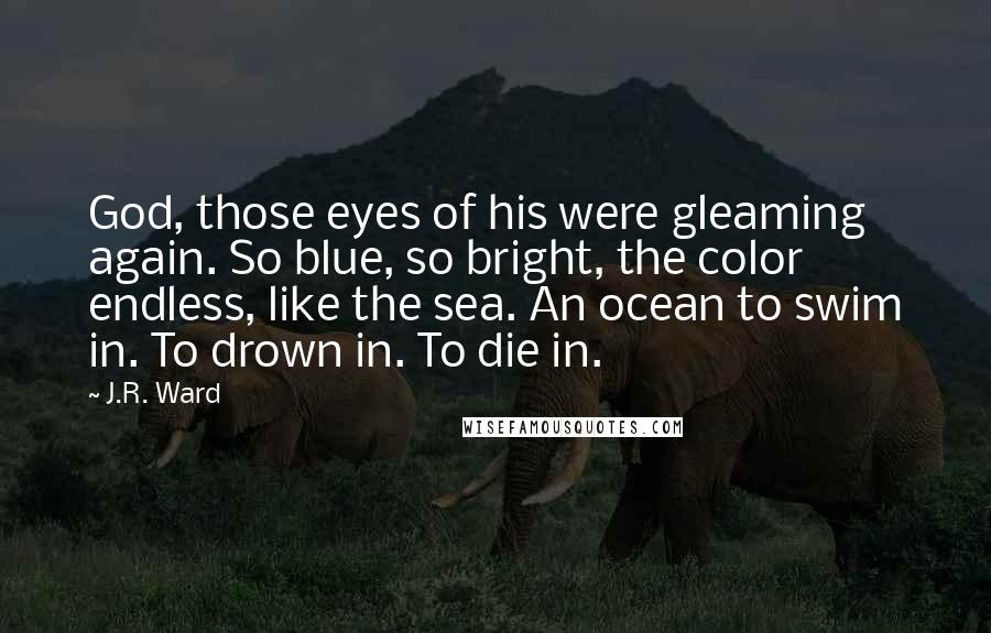 J.R. Ward Quotes: God, those eyes of his were gleaming again. So blue, so bright, the color endless, like the sea. An ocean to swim in. To drown in. To die in.