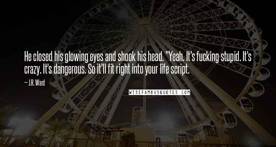 J.R. Ward Quotes: He closed his glowing eyes and shook his head. "Yeah. It's fucking stupid. It's crazy. It's dangerous. So it'll fit right into your life script.