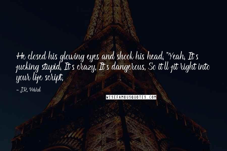 J.R. Ward Quotes: He closed his glowing eyes and shook his head. "Yeah. It's fucking stupid. It's crazy. It's dangerous. So it'll fit right into your life script.