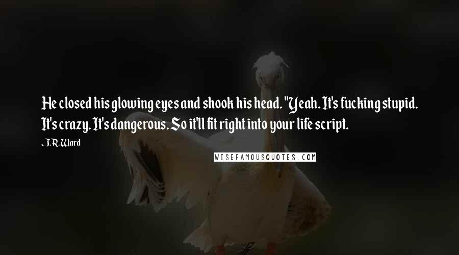 J.R. Ward Quotes: He closed his glowing eyes and shook his head. "Yeah. It's fucking stupid. It's crazy. It's dangerous. So it'll fit right into your life script.