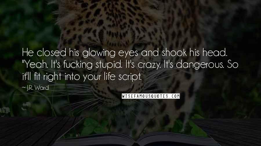 J.R. Ward Quotes: He closed his glowing eyes and shook his head. "Yeah. It's fucking stupid. It's crazy. It's dangerous. So it'll fit right into your life script.