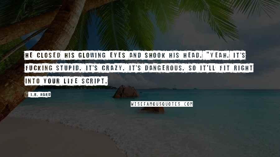 J.R. Ward Quotes: He closed his glowing eyes and shook his head. "Yeah. It's fucking stupid. It's crazy. It's dangerous. So it'll fit right into your life script.