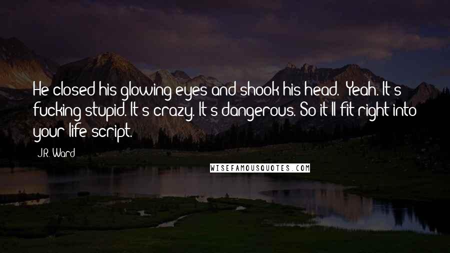 J.R. Ward Quotes: He closed his glowing eyes and shook his head. "Yeah. It's fucking stupid. It's crazy. It's dangerous. So it'll fit right into your life script.