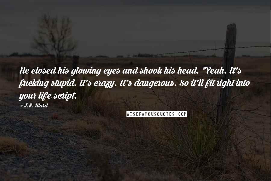 J.R. Ward Quotes: He closed his glowing eyes and shook his head. "Yeah. It's fucking stupid. It's crazy. It's dangerous. So it'll fit right into your life script.