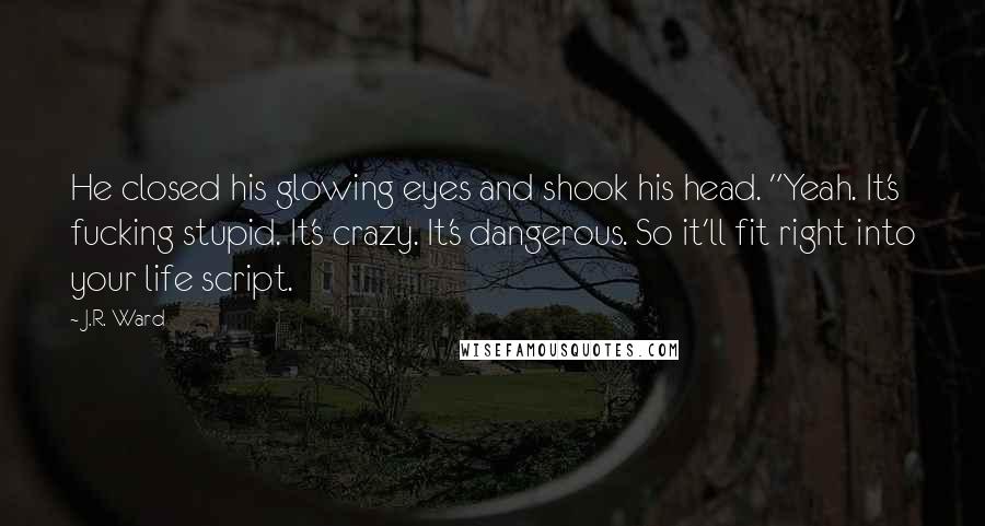 J.R. Ward Quotes: He closed his glowing eyes and shook his head. "Yeah. It's fucking stupid. It's crazy. It's dangerous. So it'll fit right into your life script.