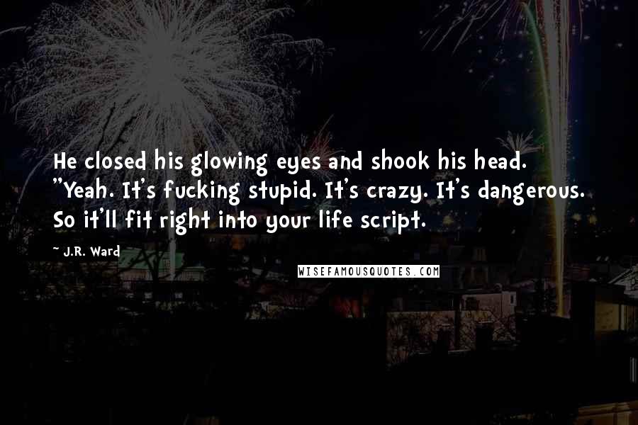 J.R. Ward Quotes: He closed his glowing eyes and shook his head. "Yeah. It's fucking stupid. It's crazy. It's dangerous. So it'll fit right into your life script.