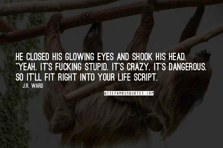 J.R. Ward Quotes: He closed his glowing eyes and shook his head. "Yeah. It's fucking stupid. It's crazy. It's dangerous. So it'll fit right into your life script.