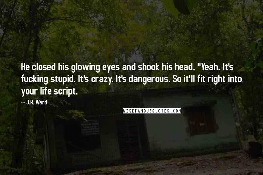 J.R. Ward Quotes: He closed his glowing eyes and shook his head. "Yeah. It's fucking stupid. It's crazy. It's dangerous. So it'll fit right into your life script.