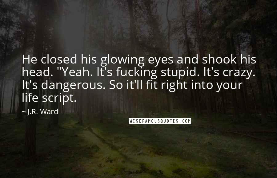 J.R. Ward Quotes: He closed his glowing eyes and shook his head. "Yeah. It's fucking stupid. It's crazy. It's dangerous. So it'll fit right into your life script.