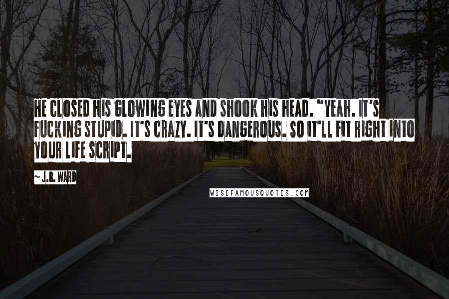 J.R. Ward Quotes: He closed his glowing eyes and shook his head. "Yeah. It's fucking stupid. It's crazy. It's dangerous. So it'll fit right into your life script.